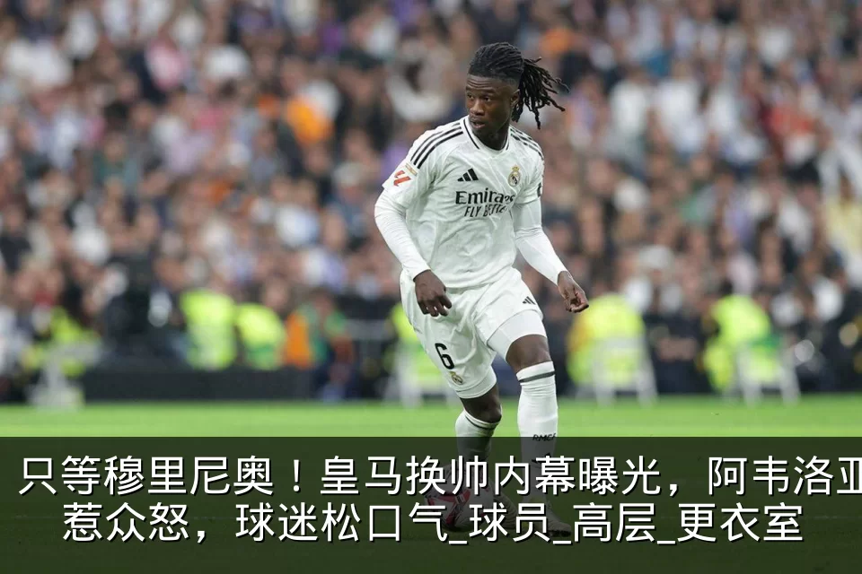 只等穆里尼奥!皇马换帅内幕曝光,阿韦洛亚惹众怒,球迷松口气_球员_高层_更衣室