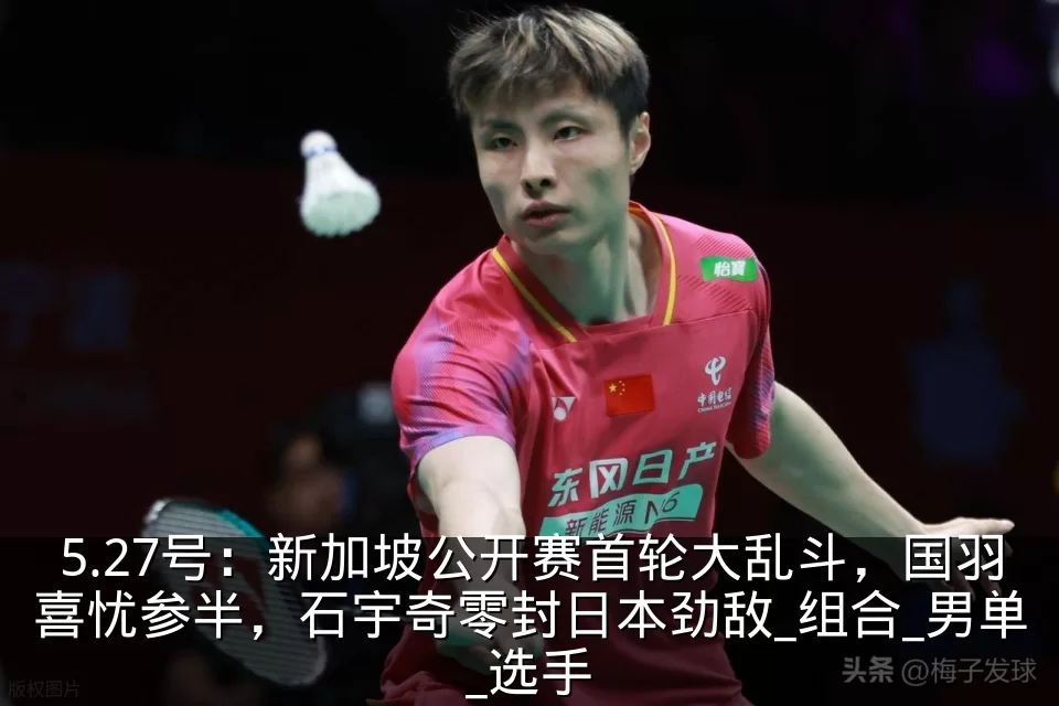 5.27号:新加坡公开赛首轮大乱斗,国羽喜忧参半,石宇奇零封日本劲敌_组合_男单_选手