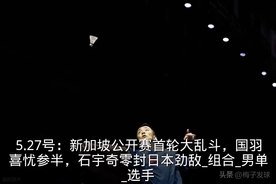 5.27号:新加坡公开赛首轮大乱斗,国羽喜忧参半,石宇奇零封日本劲敌_组合_男单_选手