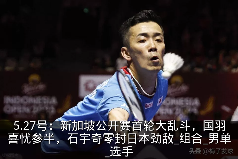 5.27号:新加坡公开赛首轮大乱斗,国羽喜忧参半,石宇奇零封日本劲敌_组合_男单_选手