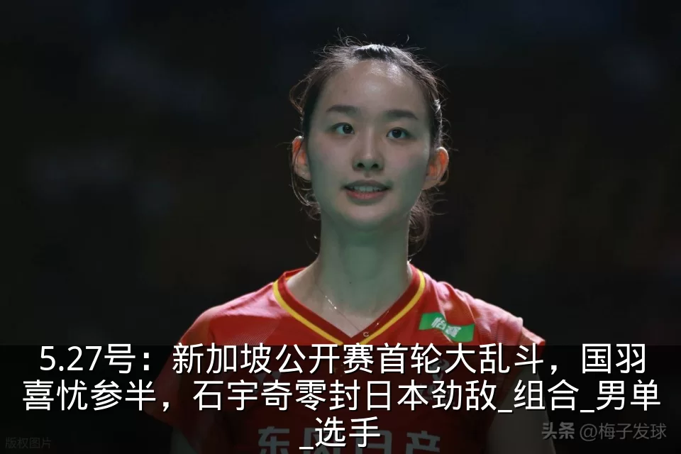 5.27号:新加坡公开赛首轮大乱斗,国羽喜忧参半,石宇奇零封日本劲敌_组合_男单_选手